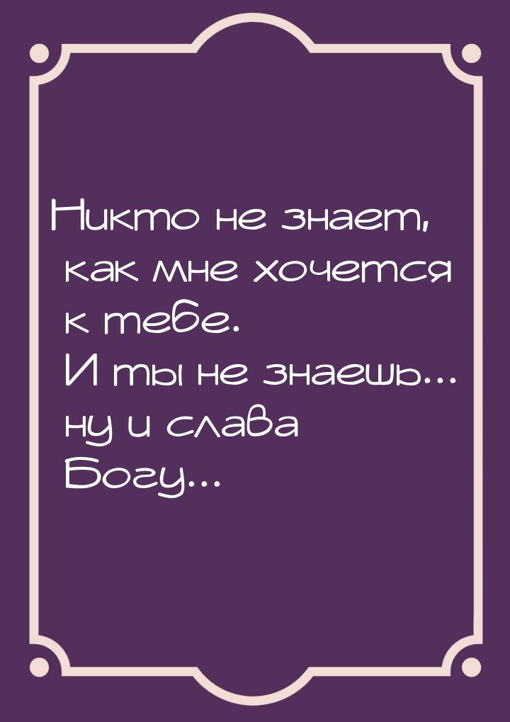 Никто не знает, как мне хочется к тебе. И ты не знаешь... ну и слава Богу...