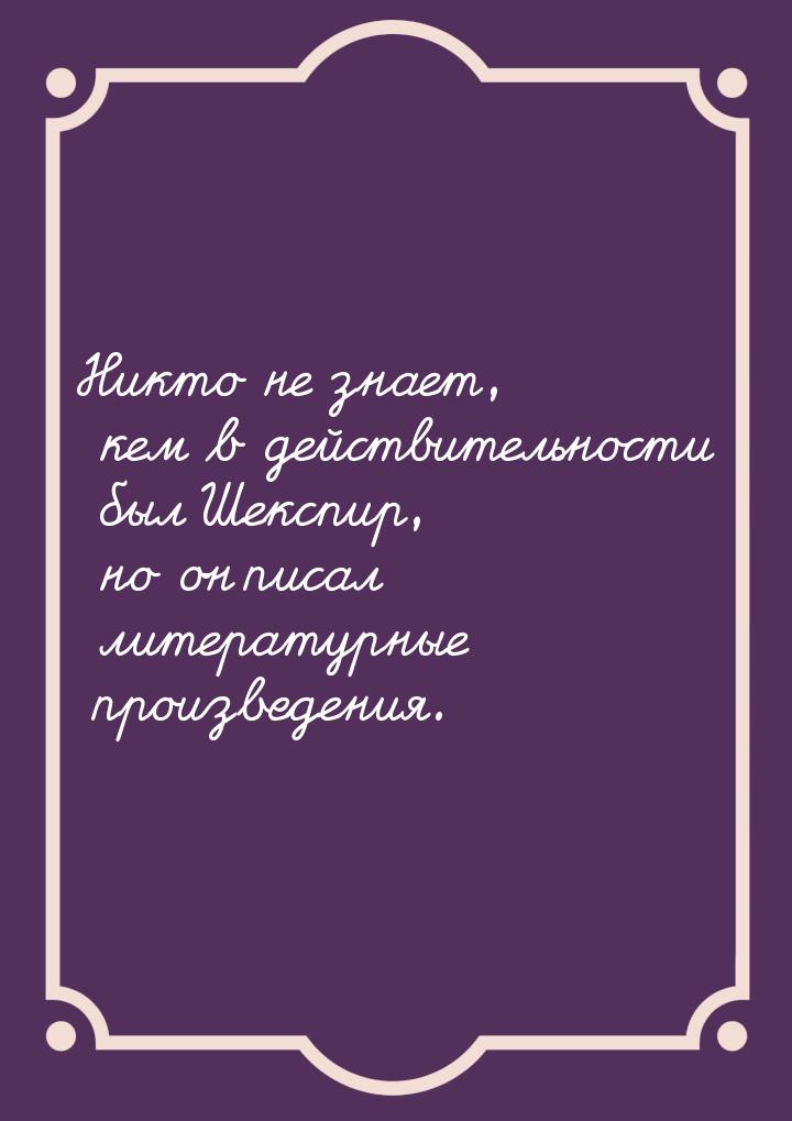 Никто не знает, кем в действительности был Шекспир, но он писал литературные произведения.