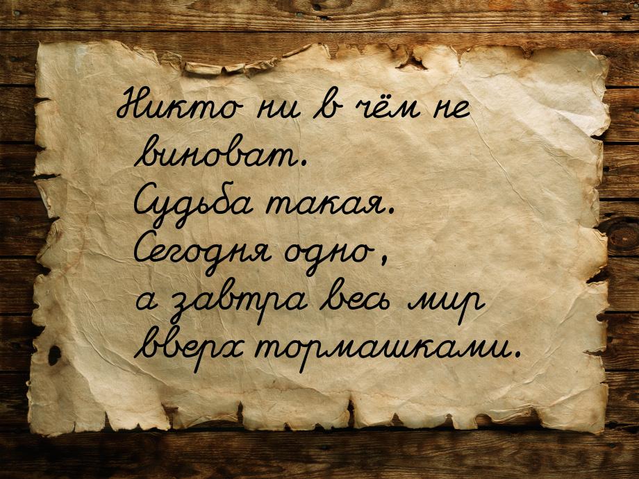 Никто ни в чём не виноват. Судьба такая. Сегодня одно, а завтра весь мир вверх тормашками.