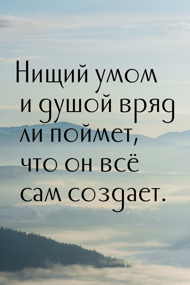 Нищий умом и душой вряд ли поймет, что он всё сам создает.