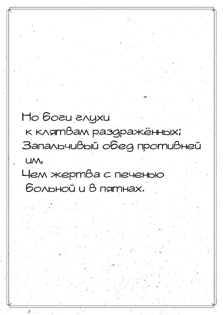 Но боги глухи к клятвам раздражённых; Запальчивый обед противней им, Чем жертва с печенью 