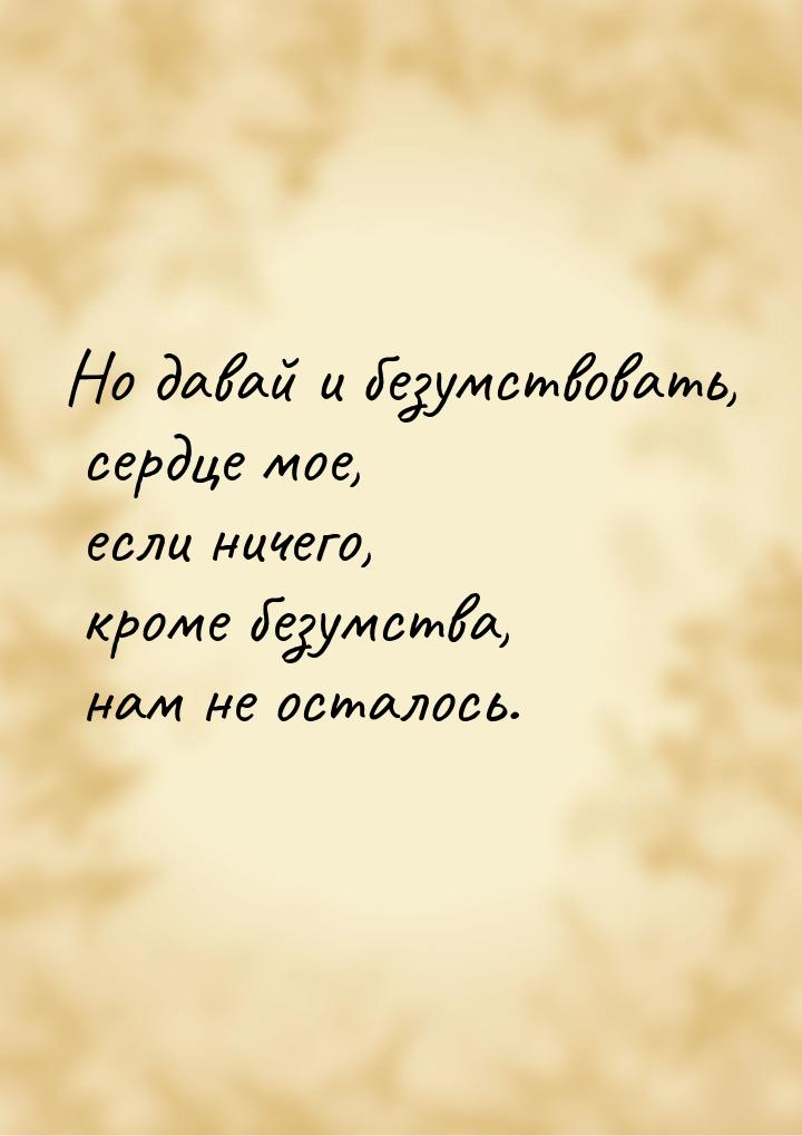 Но давай и безумствовать, сердце мое, если ничего, кроме безумства, нам не осталось.