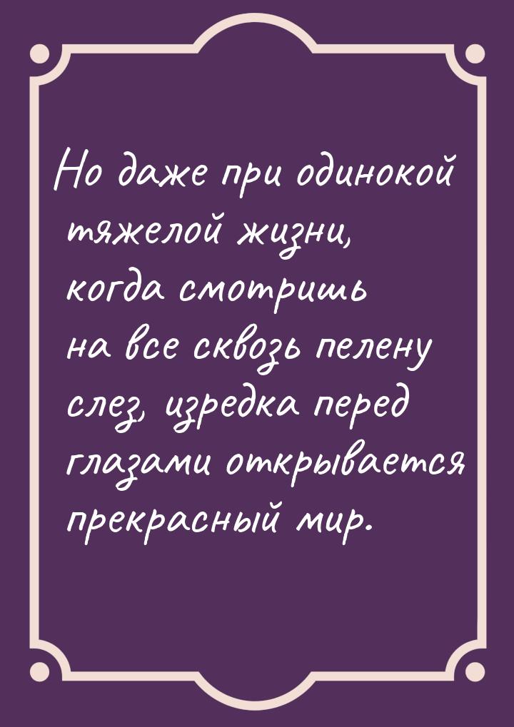 Но даже при одинокой тяжелой  жизни,  когда  смотришь  на все сквозь пелену слез, изредка 