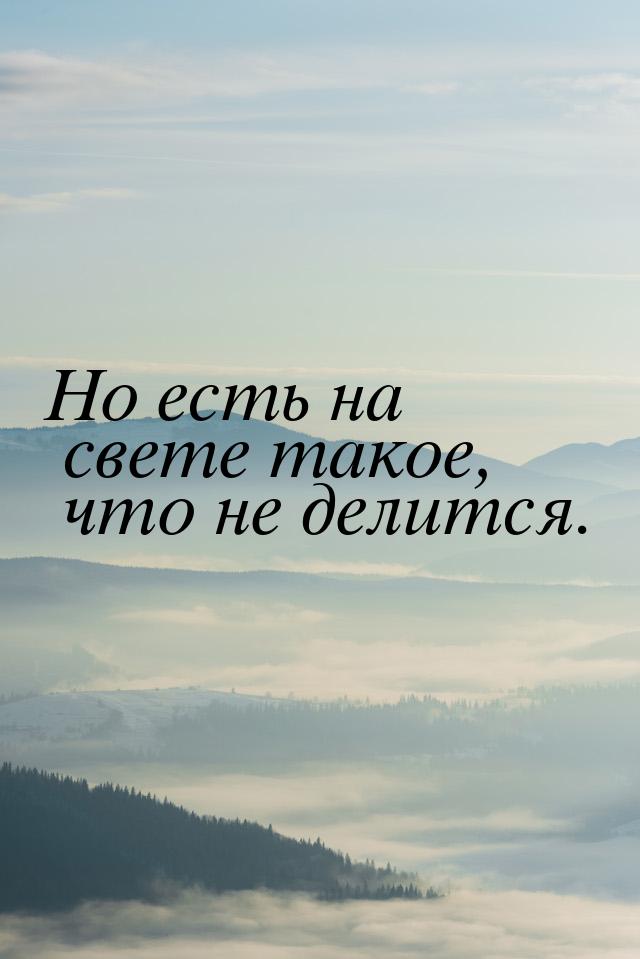 Но есть на свете такое, что не делится.