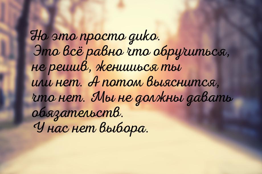 Но это просто дико. Это всё равно что обручиться, не решив, женишься ты или нет. А потом в