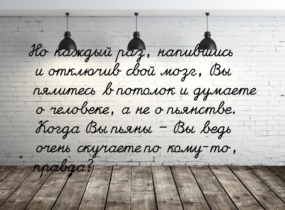 Но каждый раз, напившись и отключив свой мозг, Вы пялитесь в потолок и думаете о человеке,