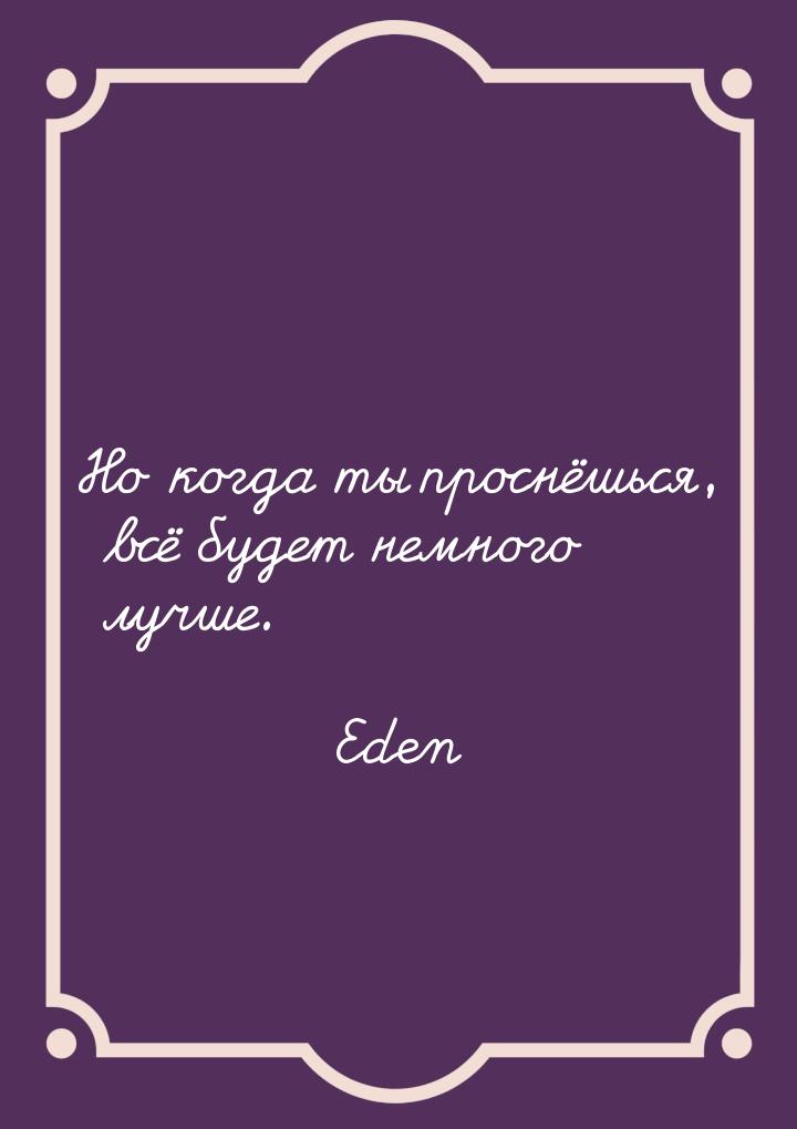 Но когда ты проснёшься, всё будет немного лучше.