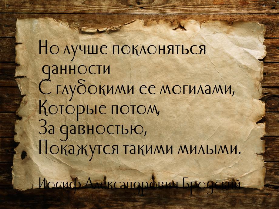 Но лучше поклоняться данности С глубокими ее могилами, Которые потом, За давностью, Покажу