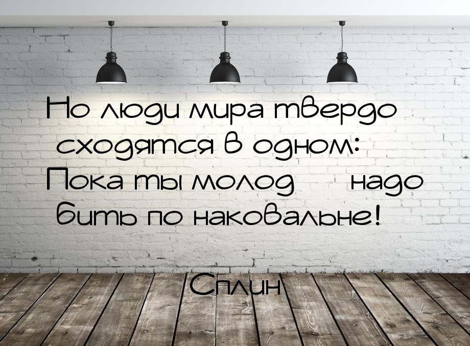 Но люди мира твердо сходятся в одном: Пока ты молод  надо бить по наковальне!