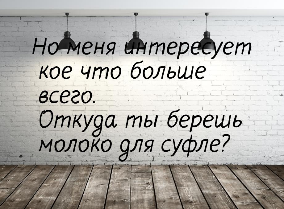 Но меня интересует кое что больше всего. Откуда ты берешь молоко для суфле?