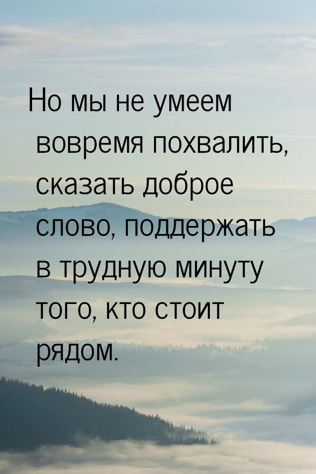 Но мы не умеем вовремя похвалить, сказать доброе слово, поддержать в трудную минуту того, 