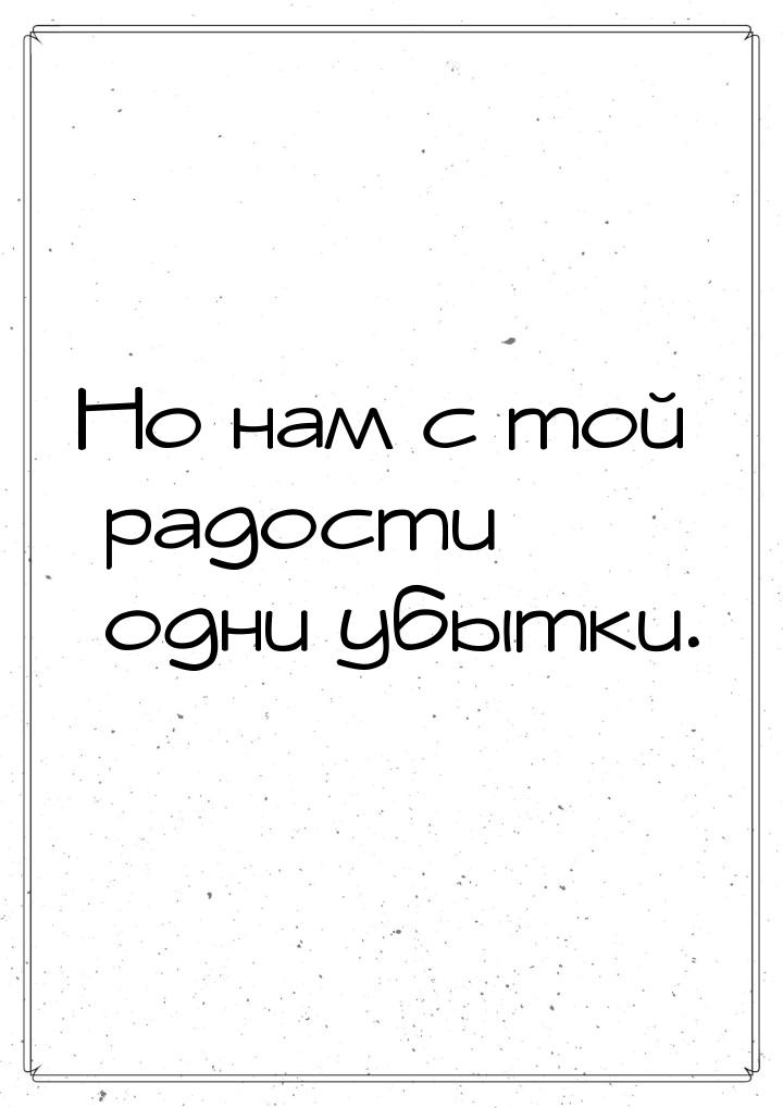 Но нам с той радости одни убытки.