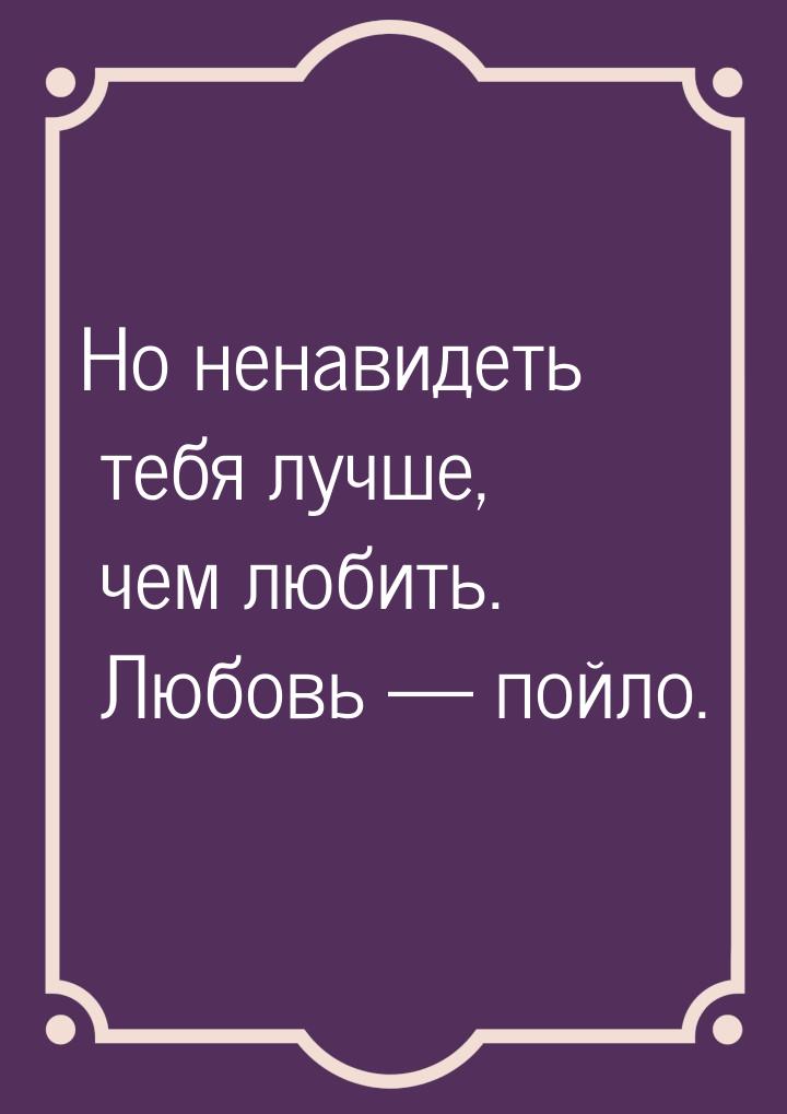 Но ненавидеть тебя лучше, чем любить. Любовь  пойло.