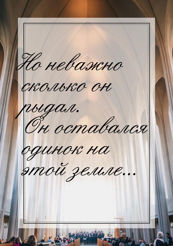 Но неважно сколько он рыдал. Он оставался одинок на этой земле...