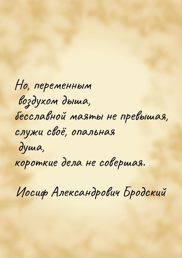 Но, переменным воздухом дыша, бесславной маяты не превышая, служи своё, опальная душа, кор