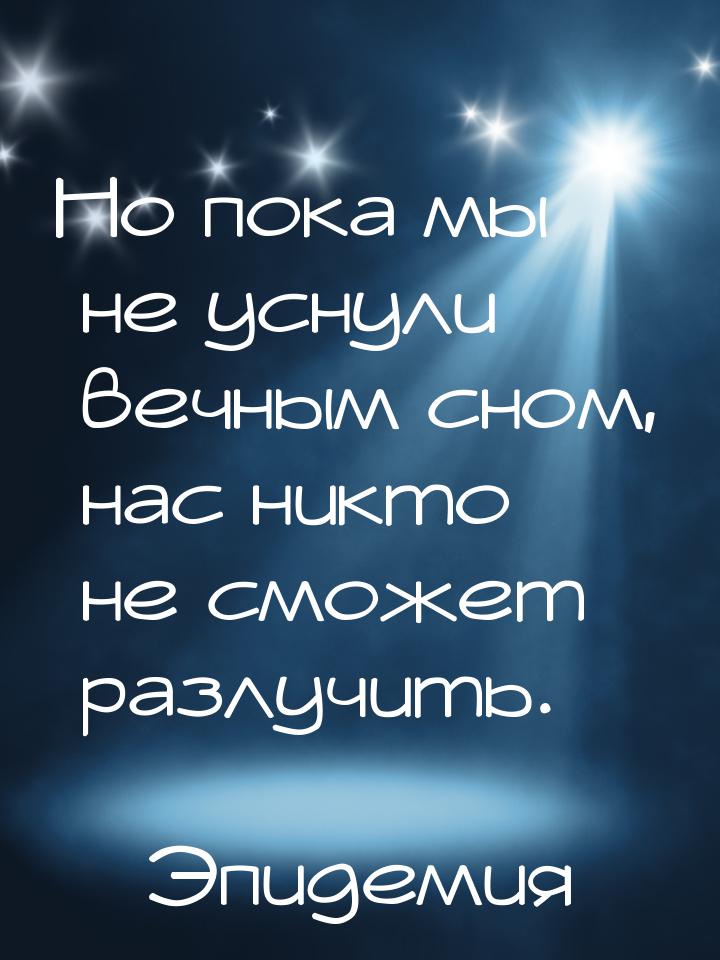 Но пока мы не уснули вечным сном, нас никто не сможет разлучить.