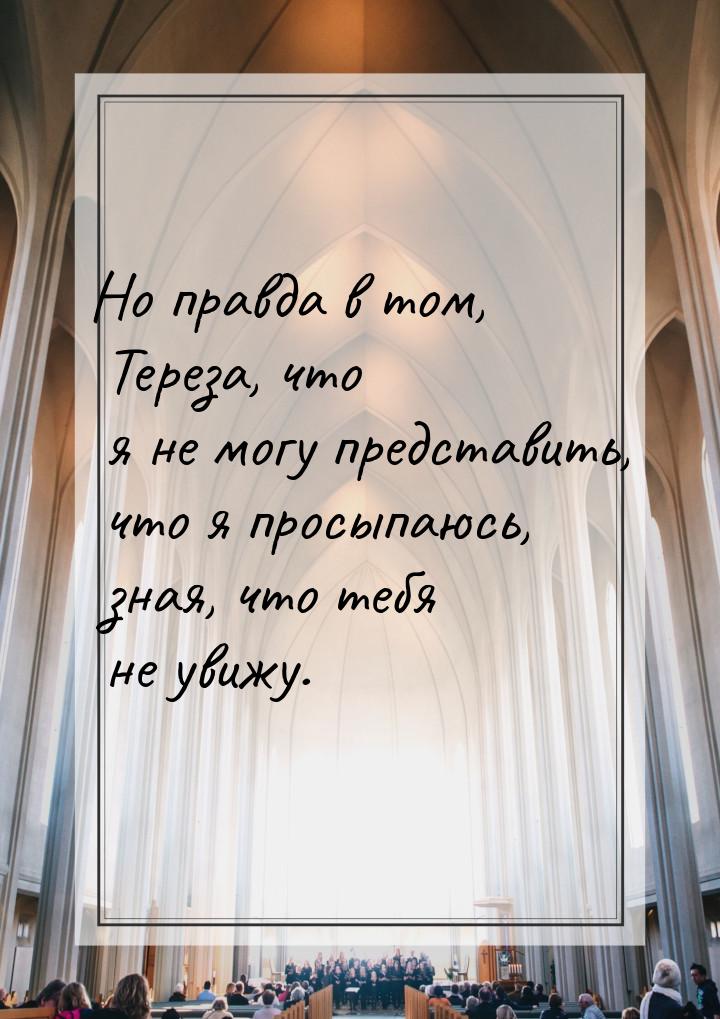 Но правда в том, Тереза, что я не могу представить, что я просыпаюсь, зная, что тебя не ув