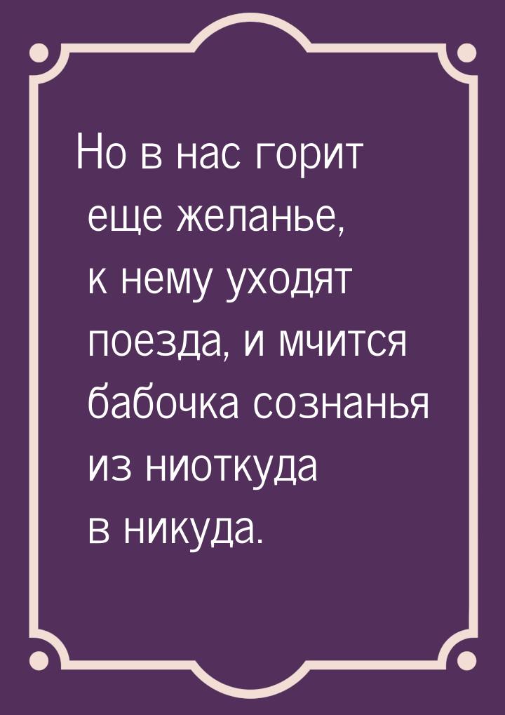 Но в нас горит еще желанье, к нему уходят поезда, и мчится бабочка сознанья из ниоткуда в 