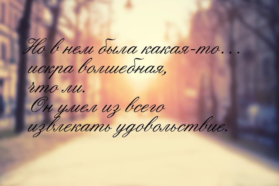 Но в нем была какая-то… искра волшебная, что ли. Он умел из всего извлекать удовольствие.