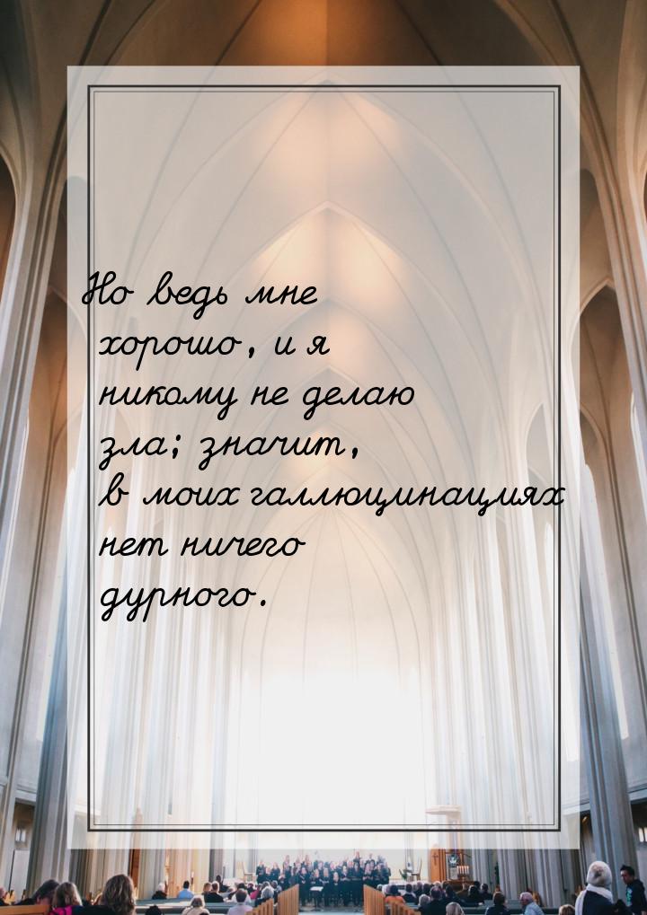 Но ведь мне хорошо, и я никому не делаю зла; значит, в моих галлюцинациях нет ничего дурно