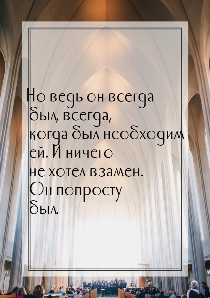 Но ведь он всегда был, всегда, когда был необходим ей. И ничего не хотел взамен. Он попрос