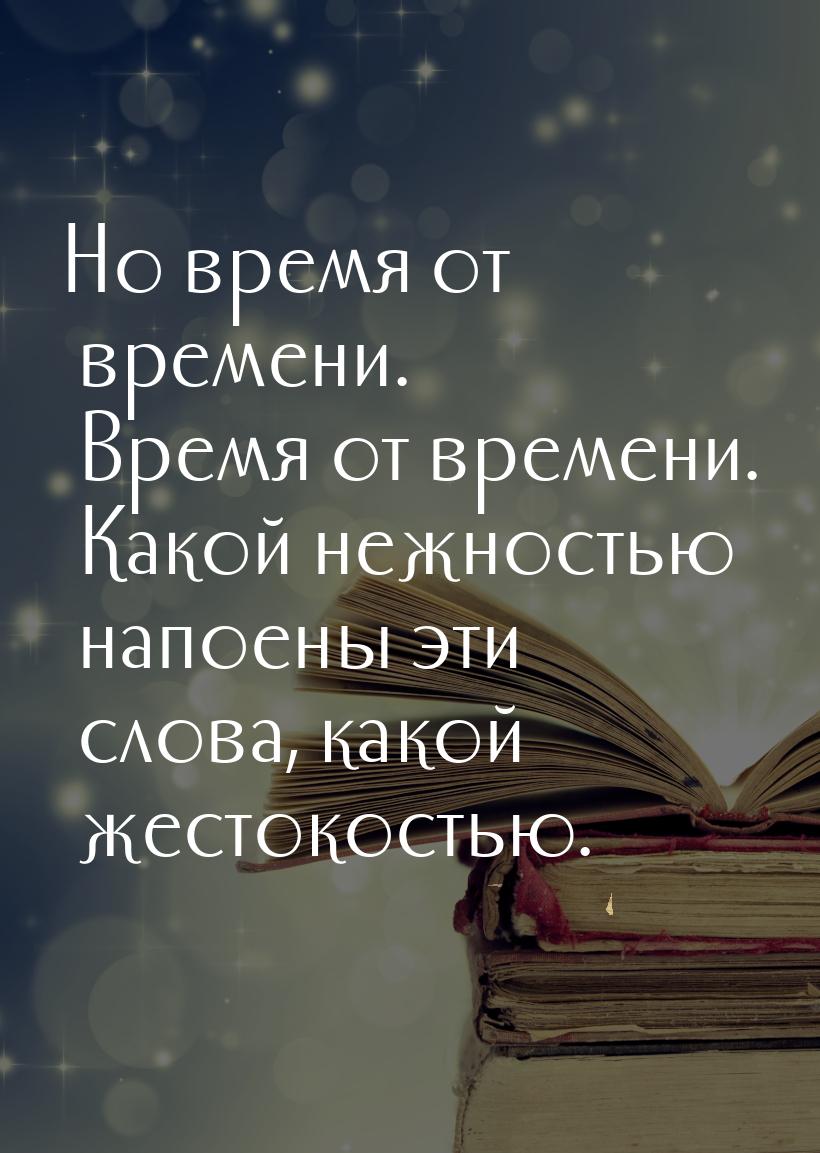 Но время от времени. Время от времени. Какой нежностью напоены эти слова, какой жестокость