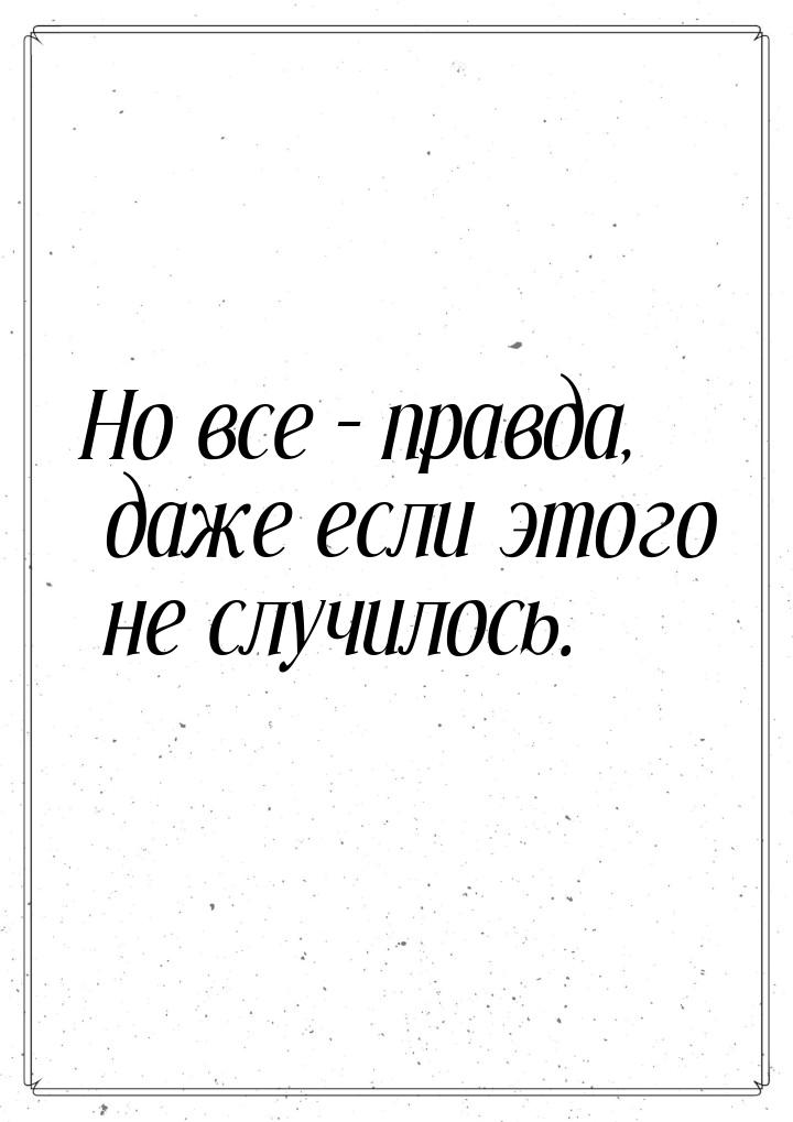 Но все – правда, даже если этого не случилось.