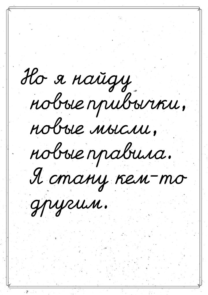 Но я найду новые привычки, новые мысли, новые правила. Я стану кем-то другим.