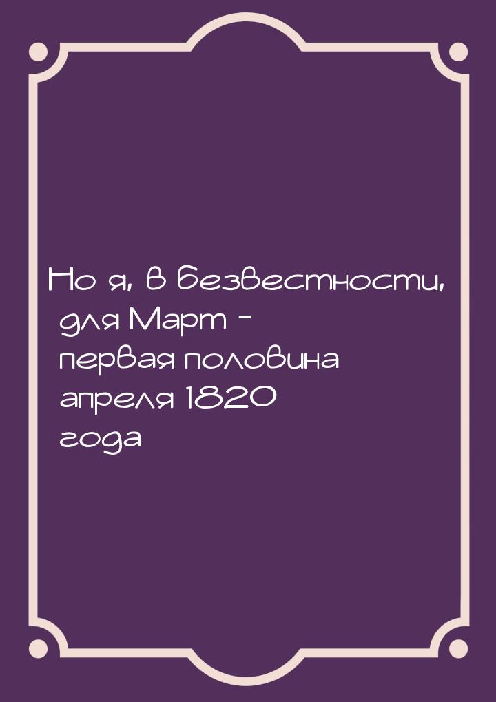 Но я, в безвестности, для Март - первая половина апреля 1820 года