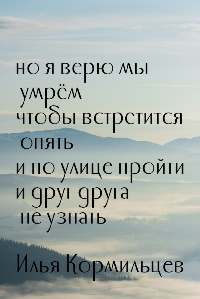 но я верю мы умрём чтобы встретится опять и по улице пройти и друг друга не узнать