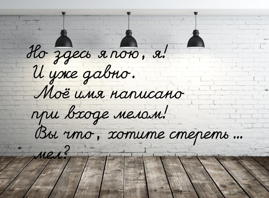 Но здесь я пою, я! И уже давно. Моё имя написано при входе мелом! Вы что, хотите стереть..