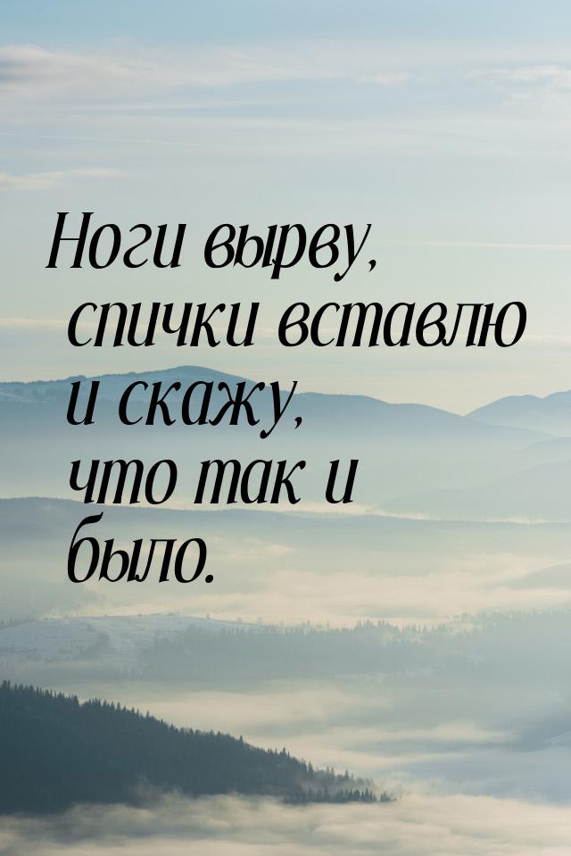 Ноги вырву, спички вставлю и скажу, что так и было.