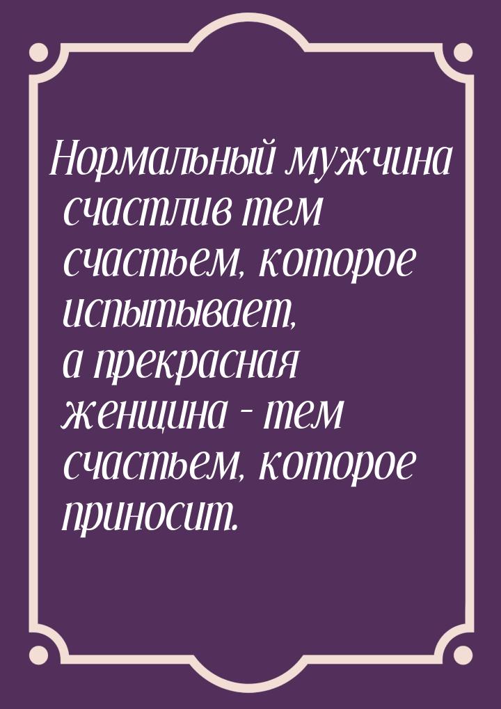 Нормальный мужчина счастлив тем счастьем, которое испытывает, а прекрасная женщина – тем с