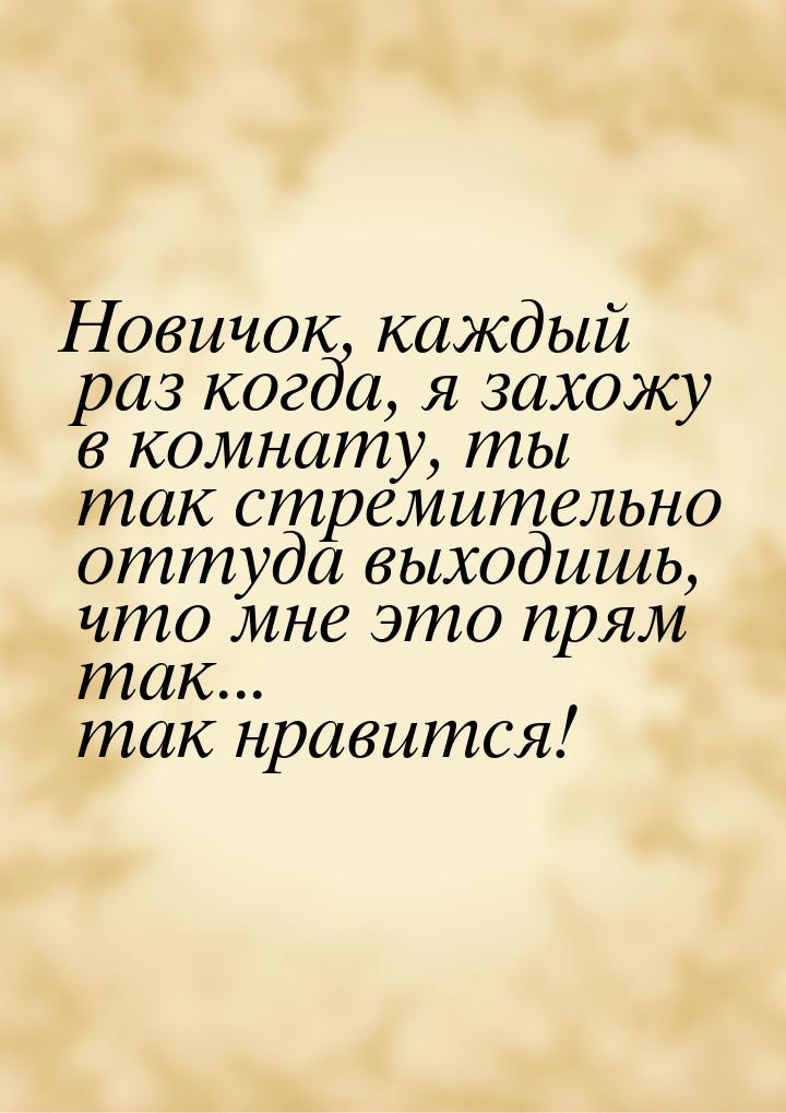 Новичок, каждый раз когда, я захожу в комнату, ты так стремительно оттуда выходишь, что мн