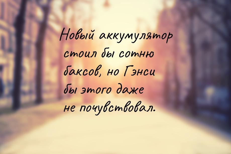 Новый аккумулятор стоил бы сотню баксов, но Гэнси бы этого даже не почувствовал.