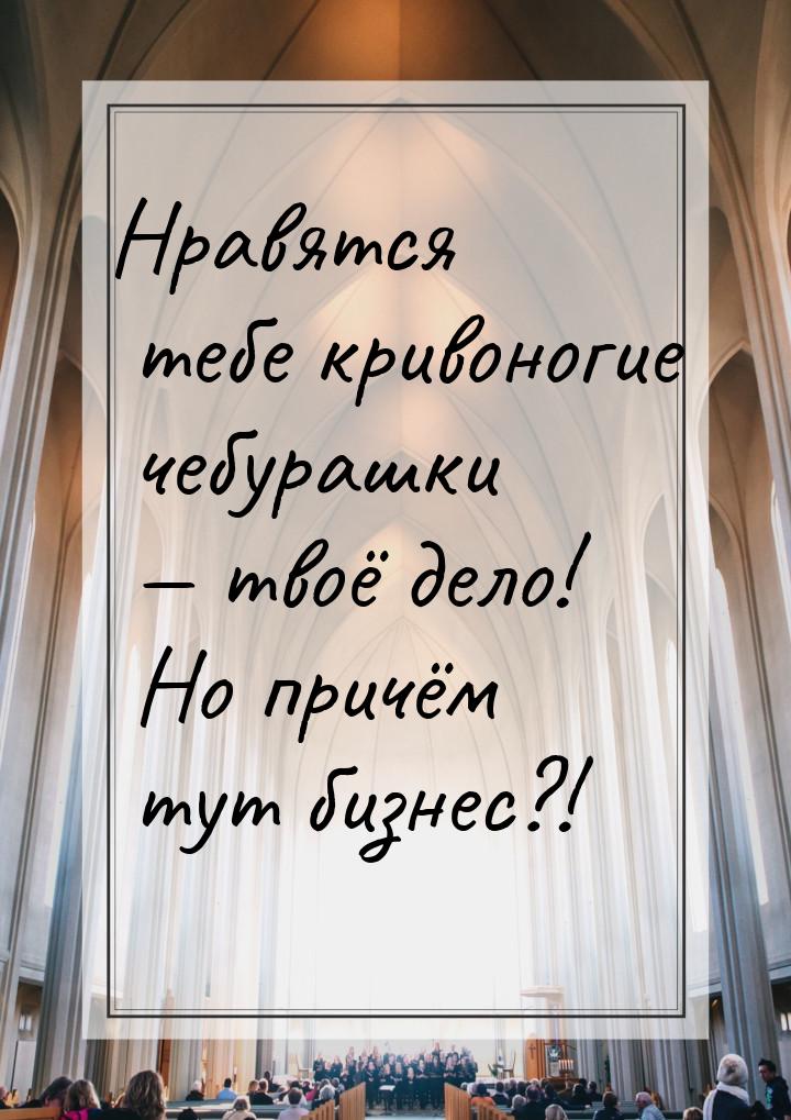 Нравятся тебе кривоногие чебурашки  твоё дело! Но причём тут бизнес?!