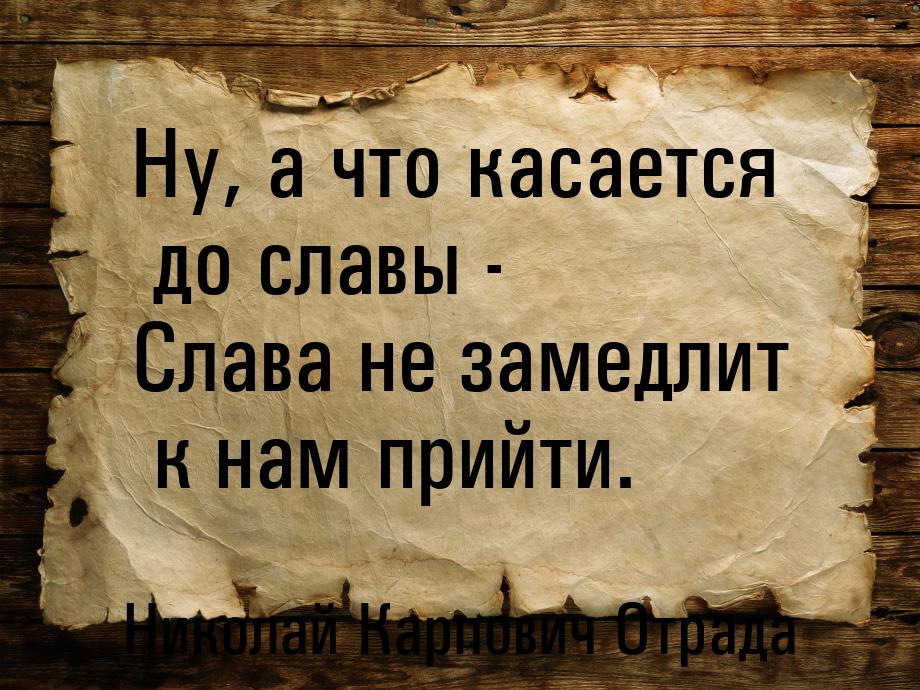 Ну, а что касается до славы - Слава не замедлит к нам прийти.