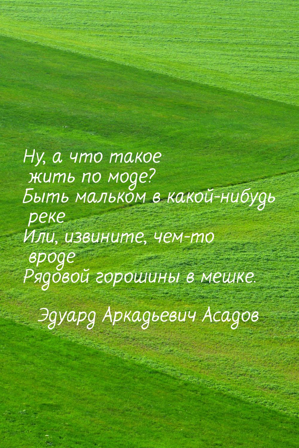 Ну, а что такое жить по моде? Быть мальком в какой-нибудь реке Или, извините, чем-то вроде