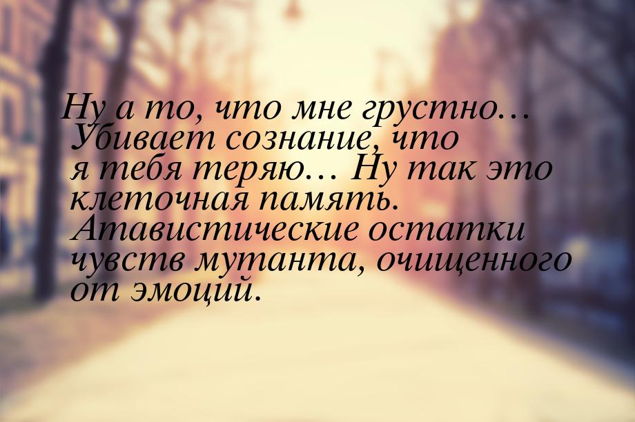 Ну а то, что мне грустно… Убивает сознание, что я тебя теряю… Ну так это клеточная память.