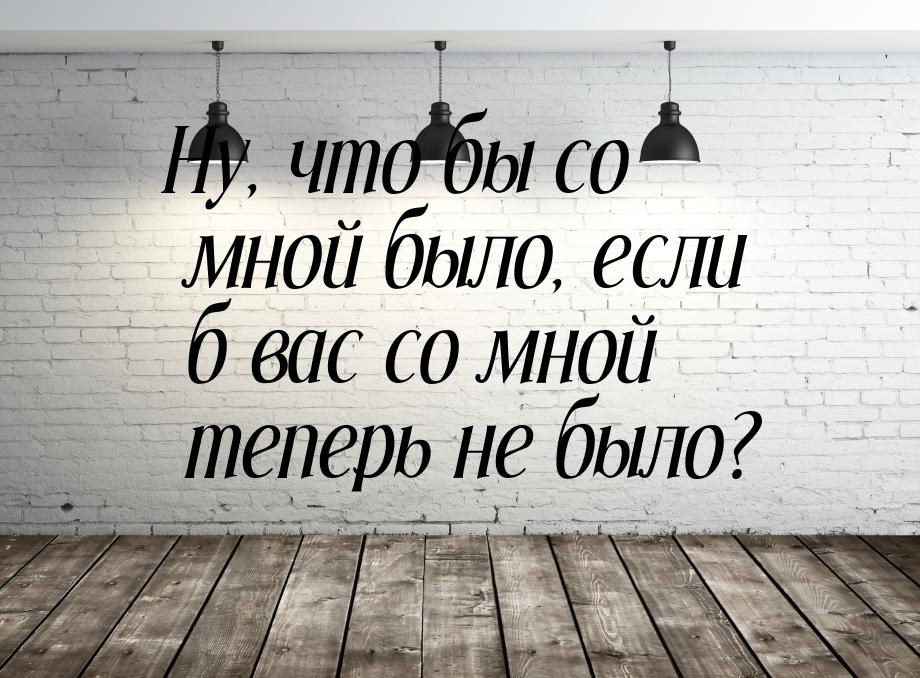 Ну, что бы со мной было, если б вас со мной теперь не было?