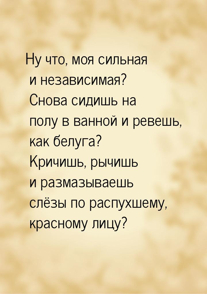 Ну что, моя сильная и независимая? Снова сидишь на полу в ванной и ревешь, как белуга? Кри