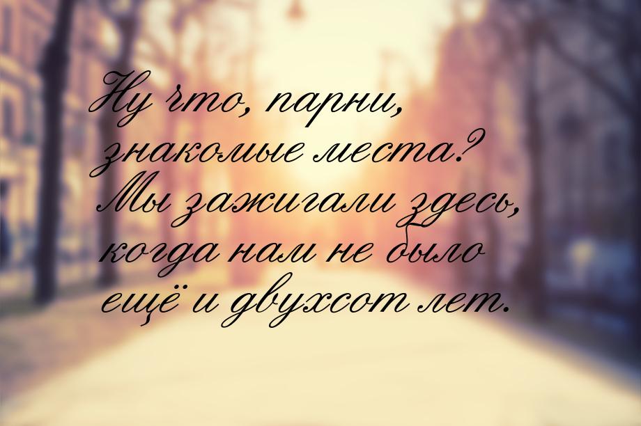 Ну что, парни, знакомые места? Мы зажигали здесь, когда нам не было ещё и двухсот лет.