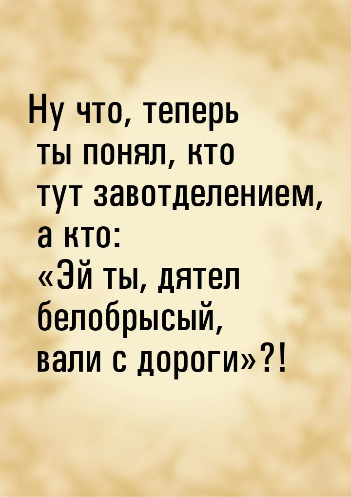 Ну что, теперь ты понял, кто тут завотделением, а кто: Эй ты, дятел белобрысый, вал