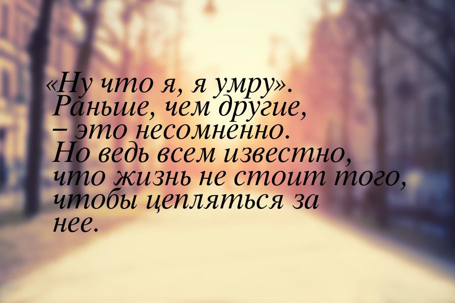 «Ну что я, я умру». Раньше, чем другие, – это несомненно. Но ведь всем известно, что жизнь