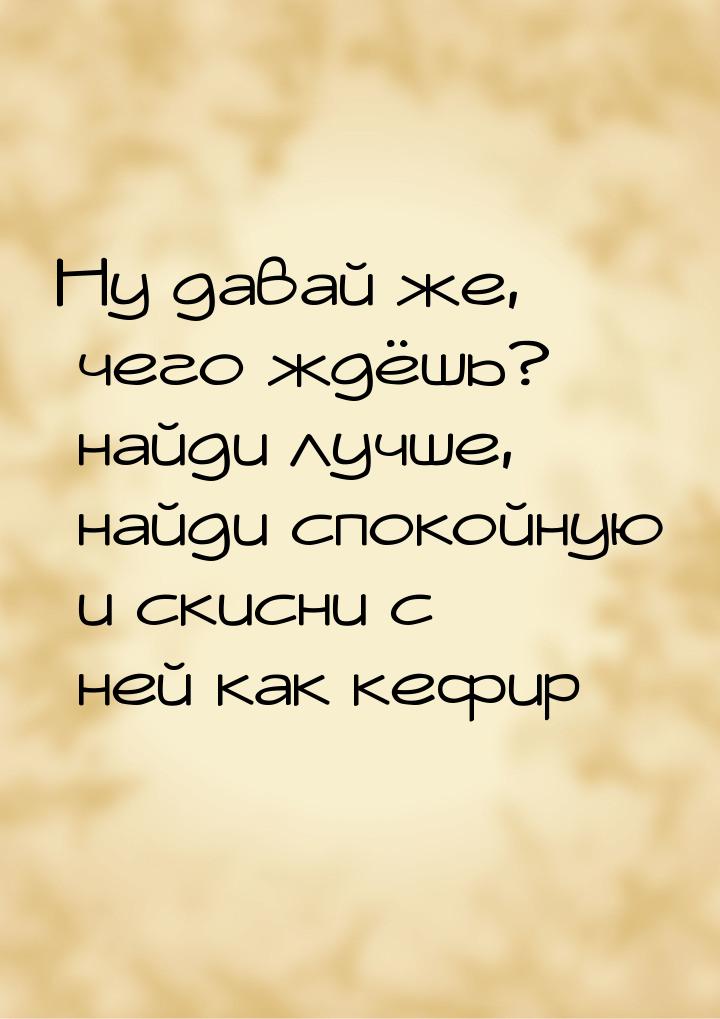 Ну давай же, чего ждёшь? найди лучше, найди спокойную и скисни с ней как кефир…