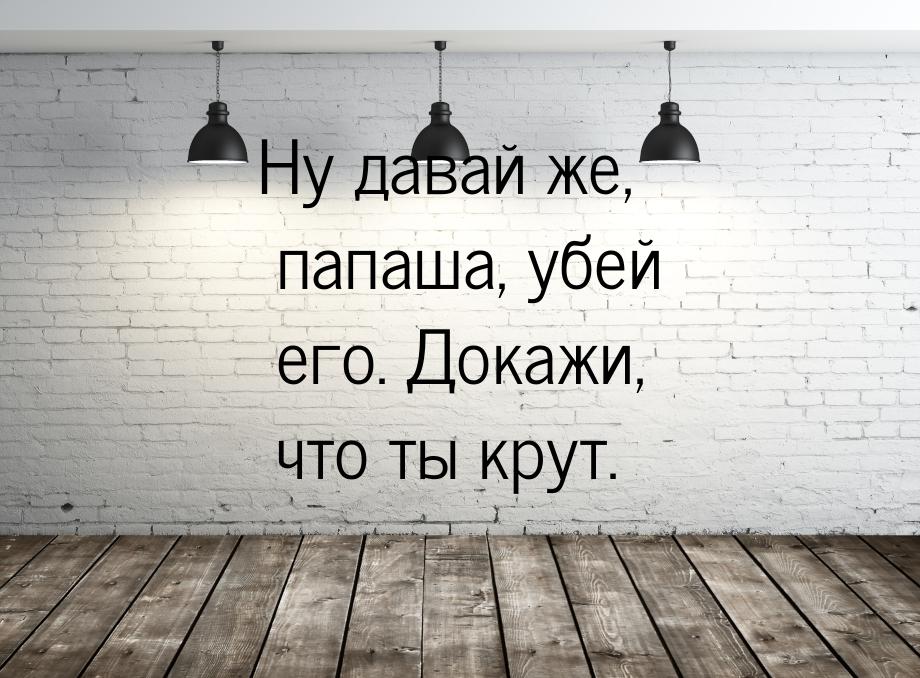 Ну давай же, папаша, убей его. Докажи, что ты крут.