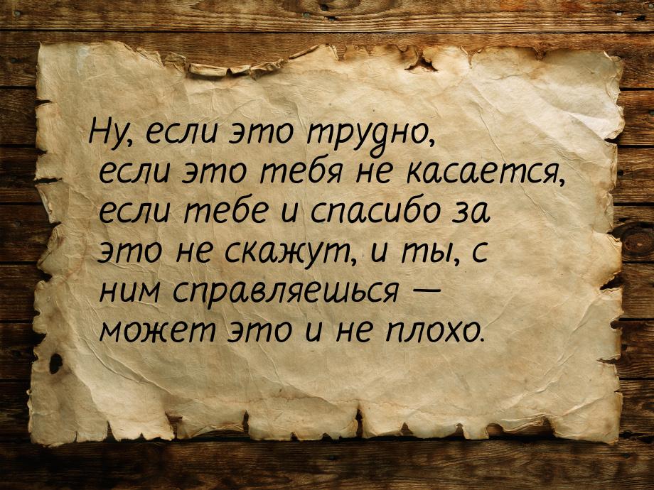 Ну, если это трудно, если это тебя не касается, если тебе и спасибо за это не скажут, и ты