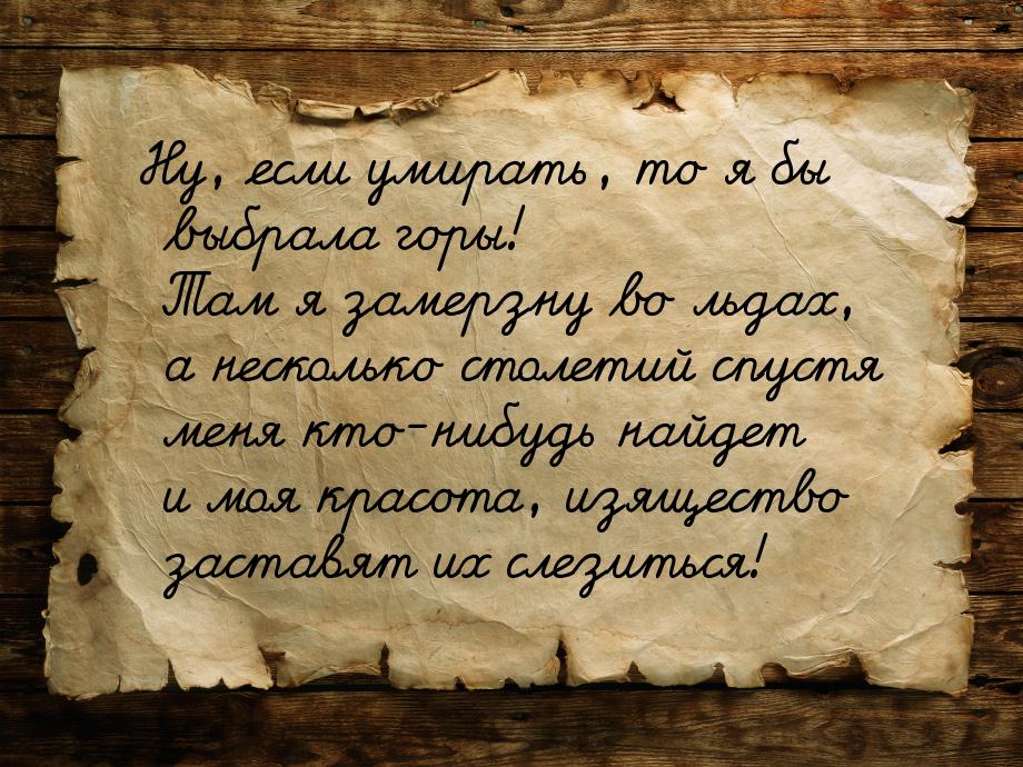 Ну, если умирать, то я бы выбрала горы! Там я замерзну во льдах, а несколько столетий спус