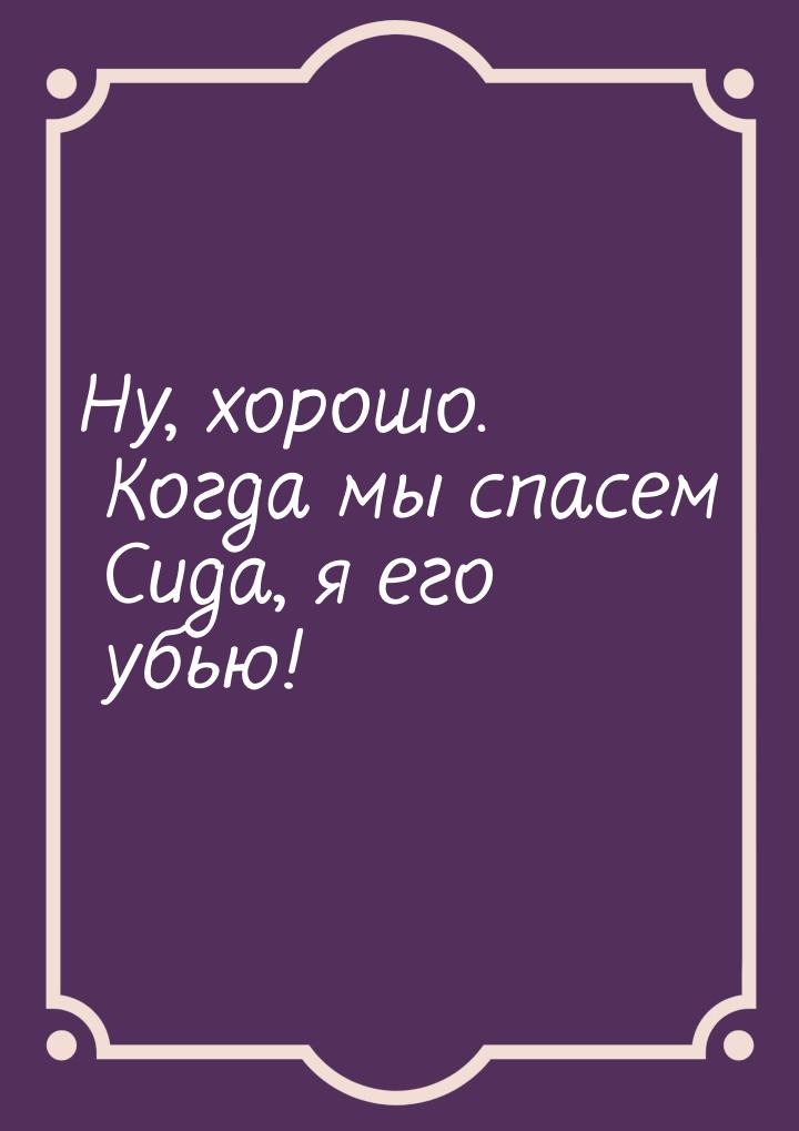 Ну, хорошо. Когда мы спасем Сида, я его убью!