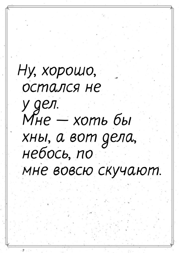 Ну, хорошо, остался не у дел. Мне — хоть бы хны, а вот дела, небось, по мне вовсю скучают.